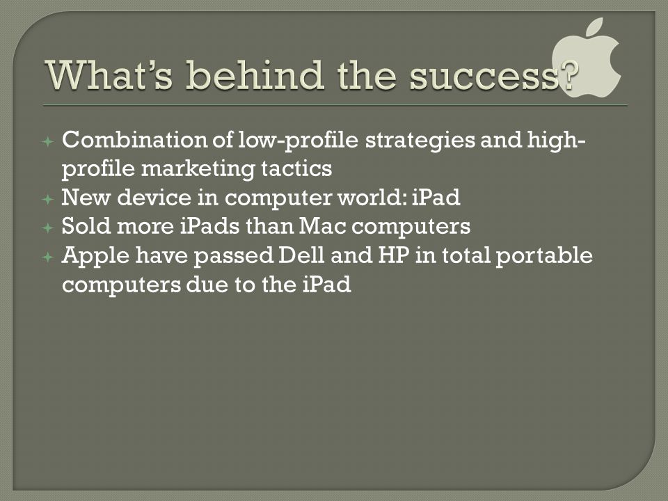  Combination of low-profile strategies and high- profile marketing tactics  New device in computer world: iPad  Sold more iPads than Mac computers  Apple have passed Dell and HP in total portable computers due to the iPad