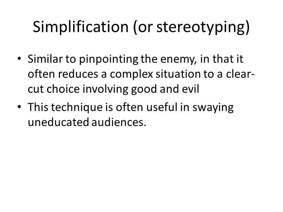 Simplification (or stereotyping) Similar to pinpointing the enemy, in that it often reduces a complex situation to a clear- cut choice involving good and evil This technique is often useful in swaying uneducated audiences.