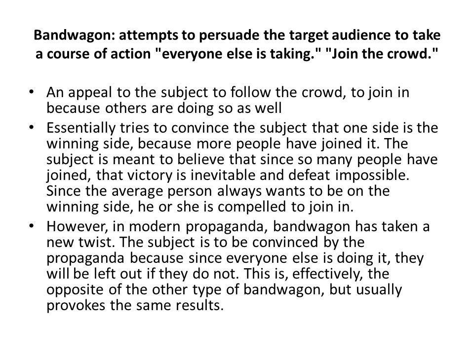 Bandwagon: attempts to persuade the target audience to take a course of action everyone else is taking. Join the crowd. An appeal to the subject to follow the crowd, to join in because others are doing so as well Essentially tries to convince the subject that one side is the winning side, because more people have joined it.