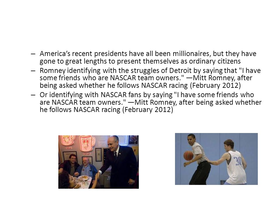– America’s recent presidents have all been millionaires, but they have gone to great lengths to present themselves as ordinary citizens – Romney identifying with the struggles of Detroit by saying that I have some friends who are NASCAR team owners. —Mitt Romney, after being asked whether he follows NASCAR racing (February 2012) – Or identifying with NASCAR fans by saying I have some friends who are NASCAR team owners. —Mitt Romney, after being asked whether he follows NASCAR racing (February 2012)
