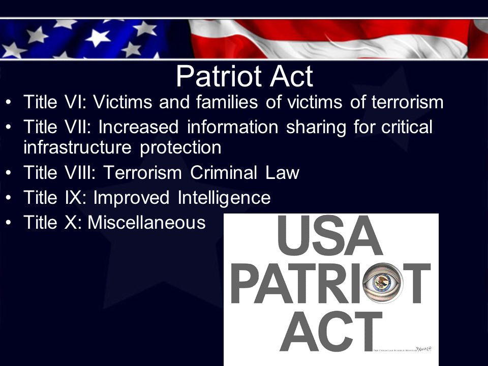 Patriot Act Title VI: Victims and families of victims of terrorism Title VII: Increased information sharing for critical infrastructure protection Title VIII: Terrorism Criminal Law Title IX: Improved Intelligence Title X: Miscellaneous