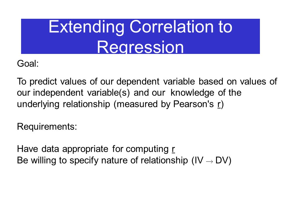 Extending Correlation to Regression Goal: To predict values of our dependent variable based on values of our independent variable(s) and our knowledge of the underlying relationship (measured by Pearson s r) Requirements: Have data appropriate for computing r Be willing to specify nature of relationship (IV  DV)