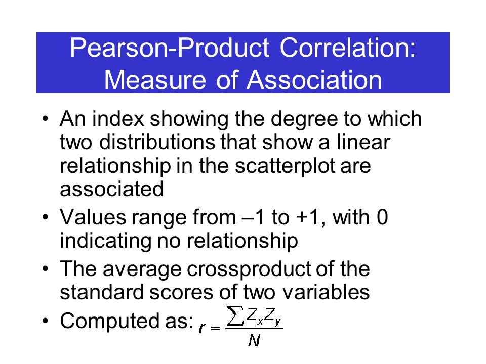 Pearson-Product Correlation: Measure of Association An index showing the degree to which two distributions that show a linear relationship in the scatterplot are associated Values range from –1 to +1, with 0 indicating no relationship The average crossproduct of the standard scores of two variables Computed as: