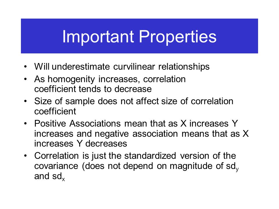 Important Properties Will underestimate curvilinear relationships As homogenity increases, correlation coefficient tends to decrease Size of sample does not affect size of correlation coefficient Positive Associations mean that as X increases Y increases and negative association means that as X increases Y decreases Correlation is just the standardized version of the covariance (does not depend on magnitude of sd y and sd x