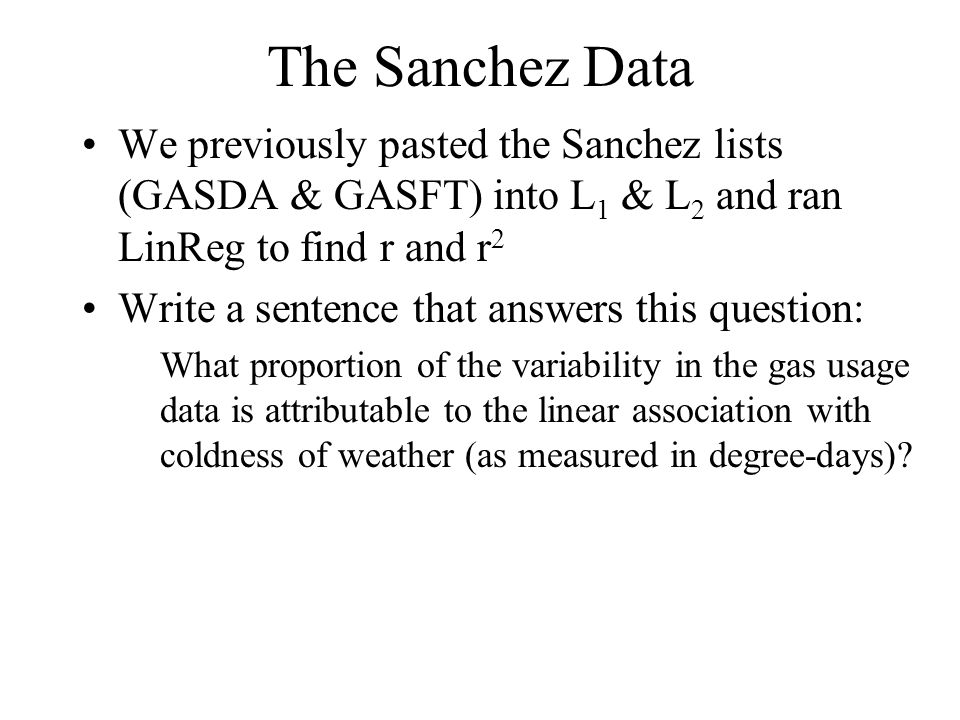 The Sanchez Data We previously pasted the Sanchez lists (GASDA & GASFT) into L 1 & L 2 and ran LinReg to find r and r 2 Write a sentence that answers this question: What proportion of the variability in the gas usage data is attributable to the linear association with coldness of weather (as measured in degree-days)