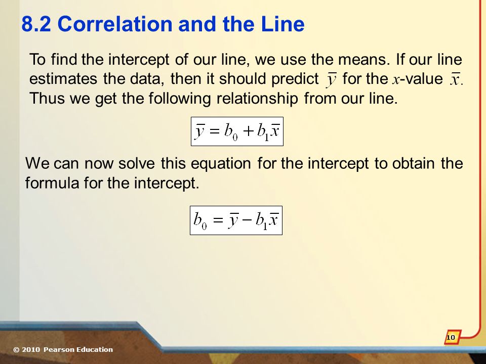 © 2010 Pearson Education Correlation and the Line To find the intercept of our line, we use the means.