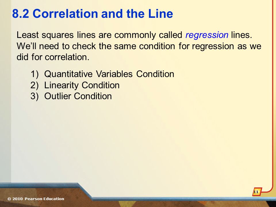 © 2010 Pearson Education Correlation and the Line 1)Quantitative Variables Condition 2)Linearity Condition 3)Outlier Condition Least squares lines are commonly called regression lines.