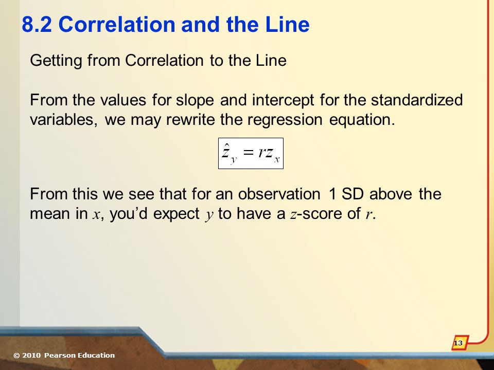 © 2010 Pearson Education Correlation and the Line Getting from Correlation to the Line From the values for slope and intercept for the standardized variables, we may rewrite the regression equation.