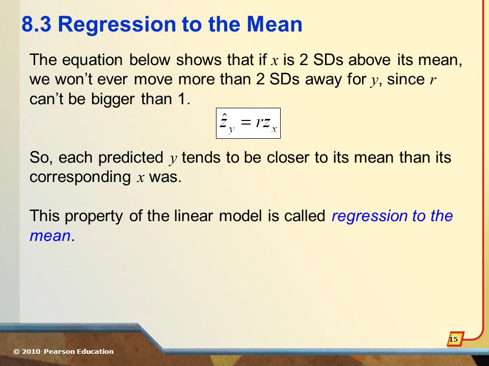 © 2010 Pearson Education Regression to the Mean The equation below shows that if x is 2 SDs above its mean, we won’t ever move more than 2 SDs away for y, since r can’t be bigger than 1.