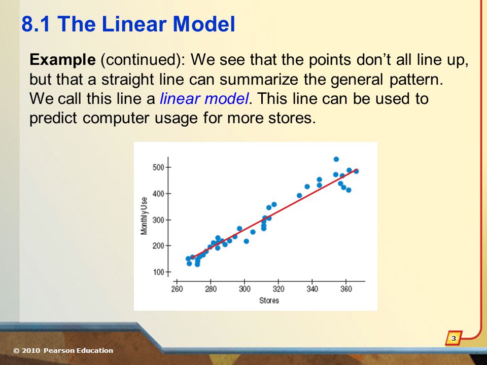 © 2010 Pearson Education The Linear Model Example (continued): We see that the points don’t all line up, but that a straight line can summarize the general pattern.