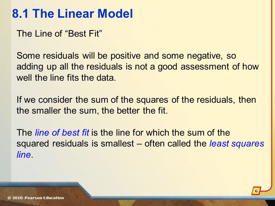 © 2010 Pearson Education The Linear Model The Line of Best Fit Some residuals will be positive and some negative, so adding up all the residuals is not a good assessment of how well the line fits the data.