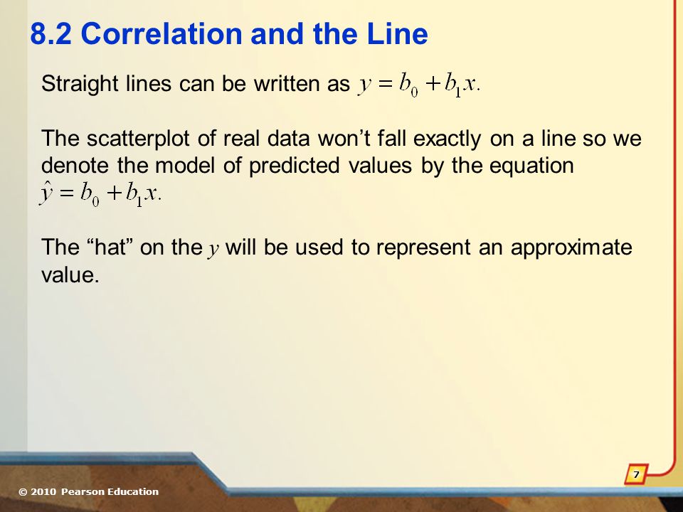 © 2010 Pearson Education Correlation and the Line Straight lines can be written as The scatterplot of real data won’t fall exactly on a line so we denote the model of predicted values by the equation The hat on the y will be used to represent an approximate value.