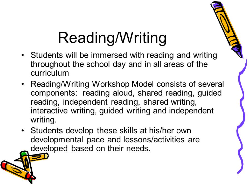 Reading/Writing Students will be immersed with reading and writing throughout the school day and in all areas of the curriculum Reading/Writing Workshop Model consists of several components: reading aloud, shared reading, guided reading, independent reading, shared writing, interactive writing, guided writing and independent writing.