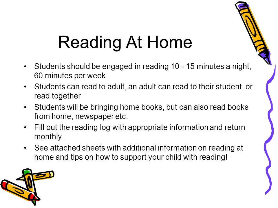 Reading At Home Students should be engaged in reading minutes a night, 60 minutes per week Students can read to adult, an adult can read to their student, or read together Students will be bringing home books, but can also read books from home, newspaper etc.