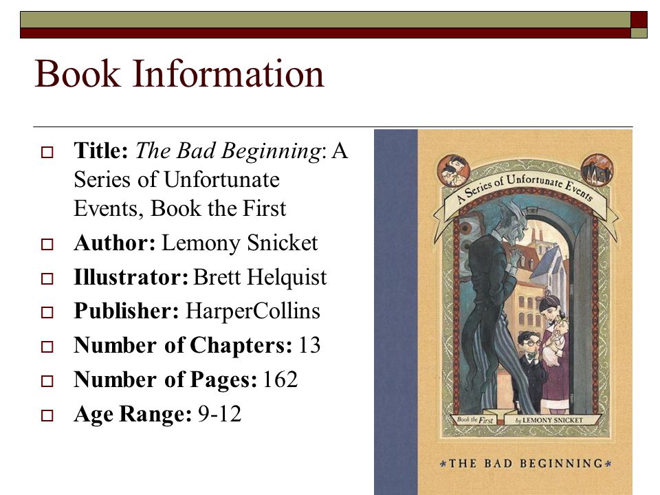 Book Information  Title: The Bad Beginning: A Series of Unfortunate Events, Book the First  Author: Lemony Snicket  Illustrator: Brett Helquist  Publisher: HarperCollins  Number of Chapters: 13  Number of Pages: 162  Age Range: 9-12