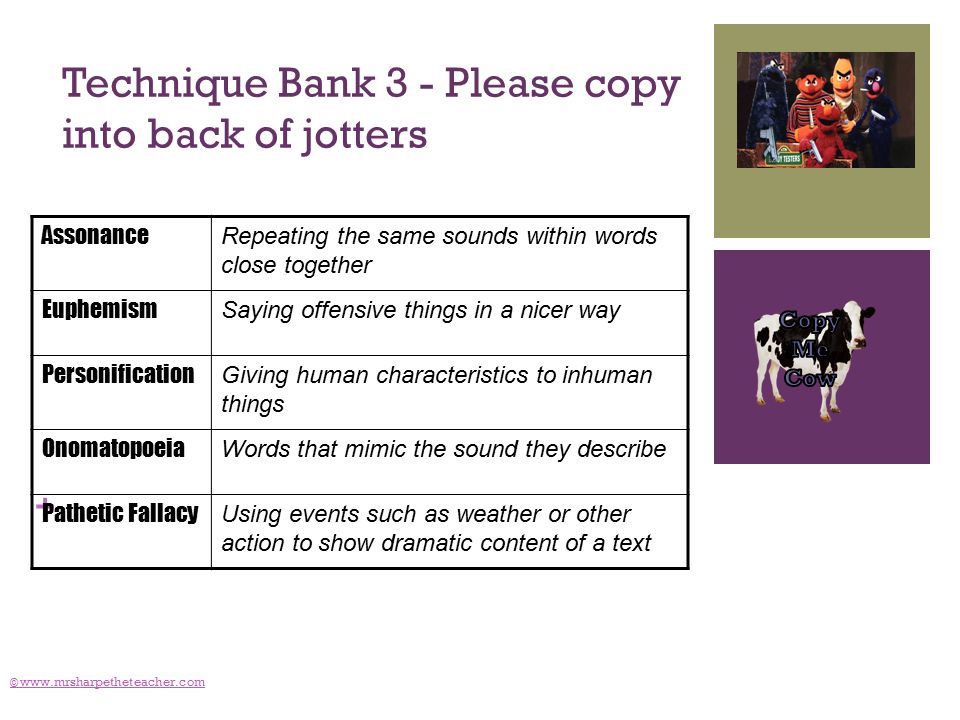 + Technique Bank 3 - Please copy into back of jotters ©   Assonance Repeating the same sounds within words close together Euphemism Saying offensive things in a nicer way Personification Giving human characteristics to inhuman things Onomatopoeia Words that mimic the sound they describe Pathetic Fallacy Using events such as weather or other action to show dramatic content of a text
