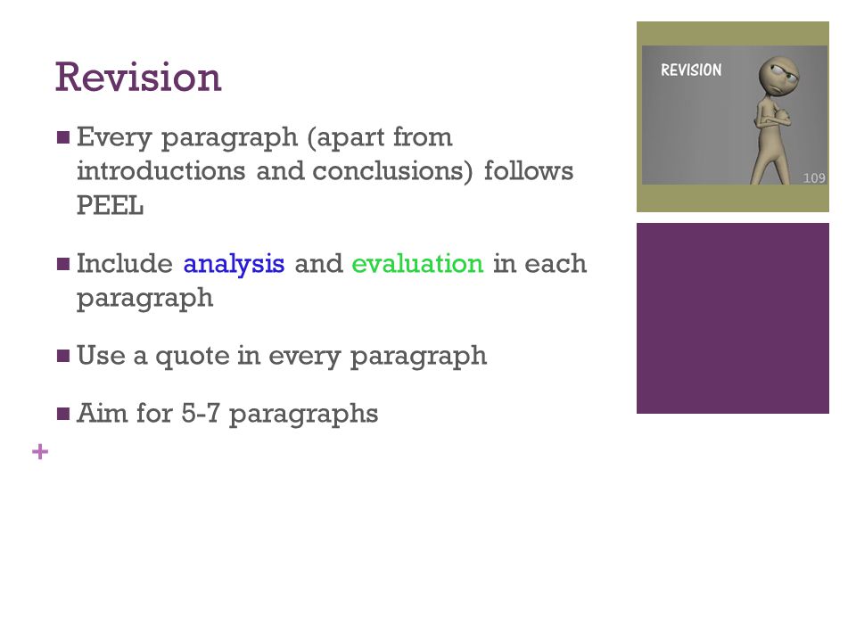 + Revision Every paragraph (apart from introductions and conclusions) follows PEEL Include analysis and evaluation in each paragraph Use a quote in every paragraph Aim for 5-7 paragraphs