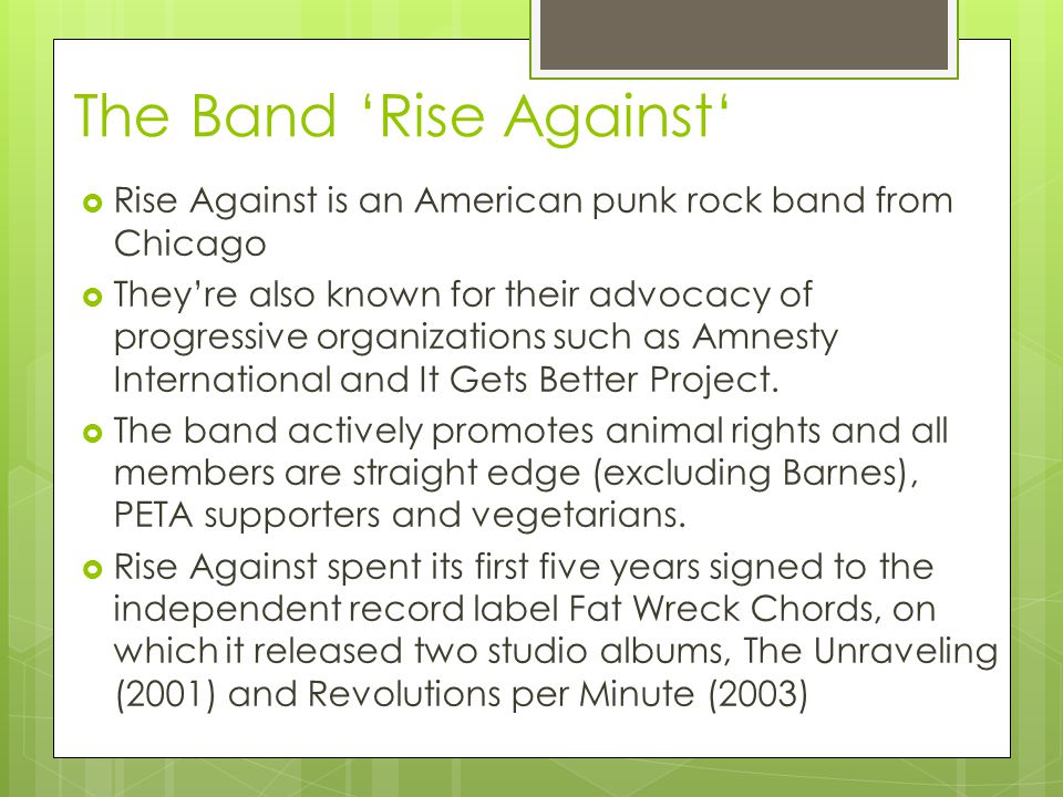 The Band ‘Rise Against‘  Rise Against is an American punk rock band from Chicago  They’re also known for their advocacy of progressive organizations such as Amnesty International and It Gets Better Project.