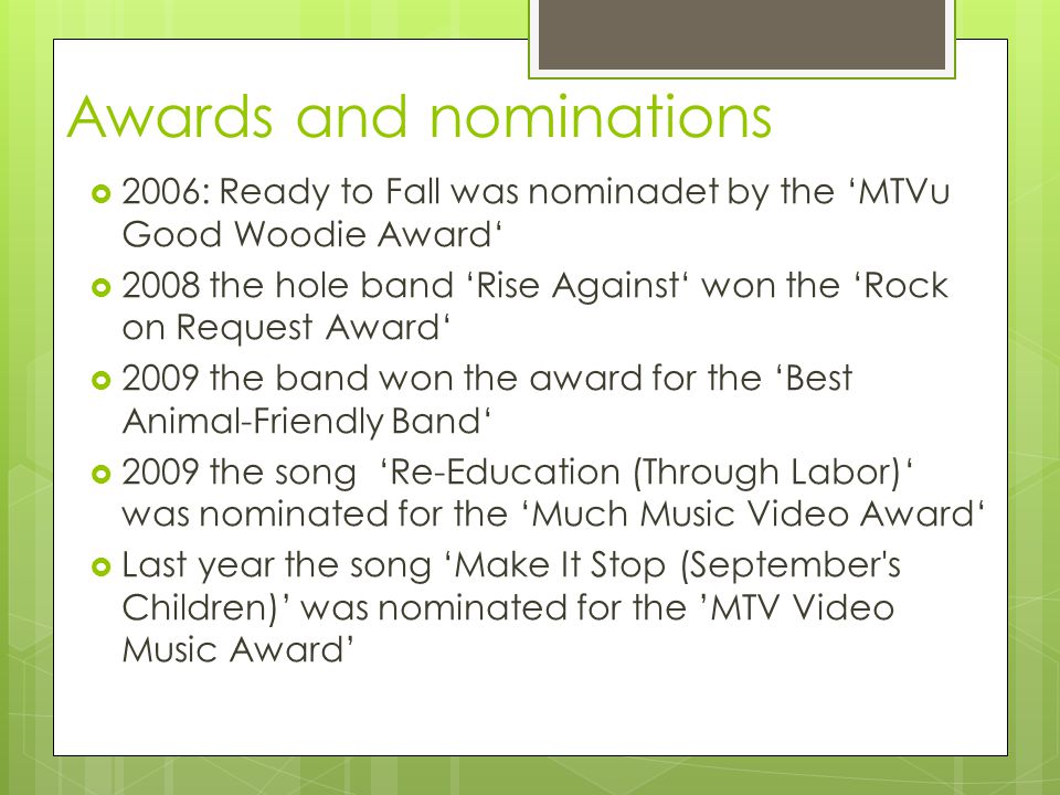 Awards and nominations  2006: Ready to Fall was nominadet by the ‘MTVu Good Woodie Award‘  2008 the hole band ‘Rise Against‘ won the ‘Rock on Request Award‘  2009 the band won the award for the ‘Best Animal-Friendly Band‘  2009 the song ‘Re-Education (Through Labor)‘ was nominated for the ‘Much Music Video Award‘  Last year the song ‘Make It Stop (September s Children)’ was nominated for the ’MTV Video Music Award’