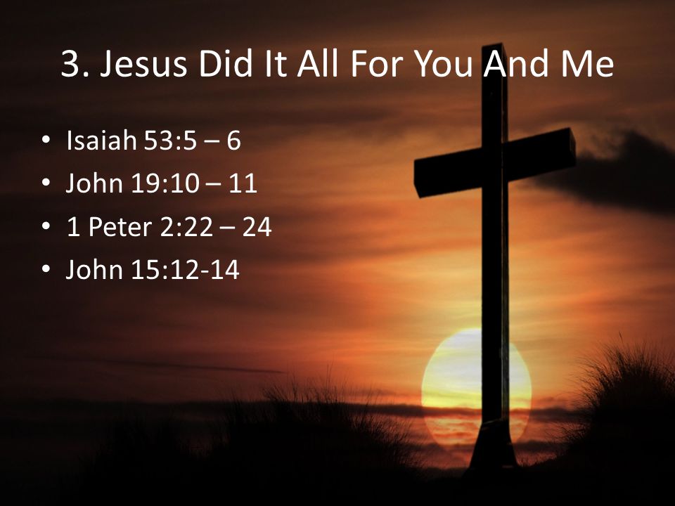 3. Jesus Did It All For You And Me Isaiah 53:5 – 6 John 19:10 – 11 1 Peter 2:22 – 24 John 15:12-14