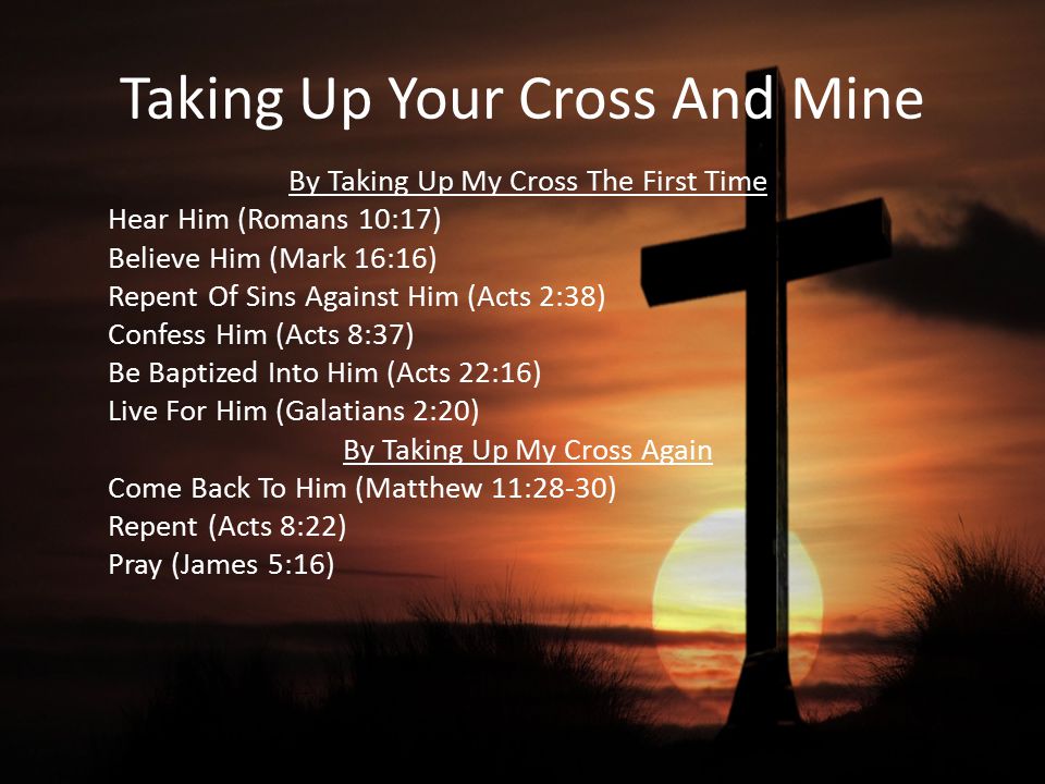 Taking Up Your Cross And Mine By Taking Up My Cross The First Time Hear Him (Romans 10:17) Believe Him (Mark 16:16) Repent Of Sins Against Him (Acts 2:38) Confess Him (Acts 8:37) Be Baptized Into Him (Acts 22:16) Live For Him (Galatians 2:20) By Taking Up My Cross Again Come Back To Him (Matthew 11:28-30) Repent (Acts 8:22) Pray (James 5:16)
