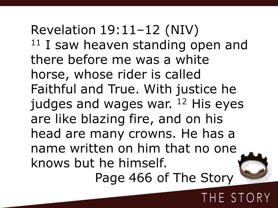 Revelation 19:11–12 (NIV) 11 I saw heaven standing open and there before me was a white horse, whose rider is called Faithful and True.