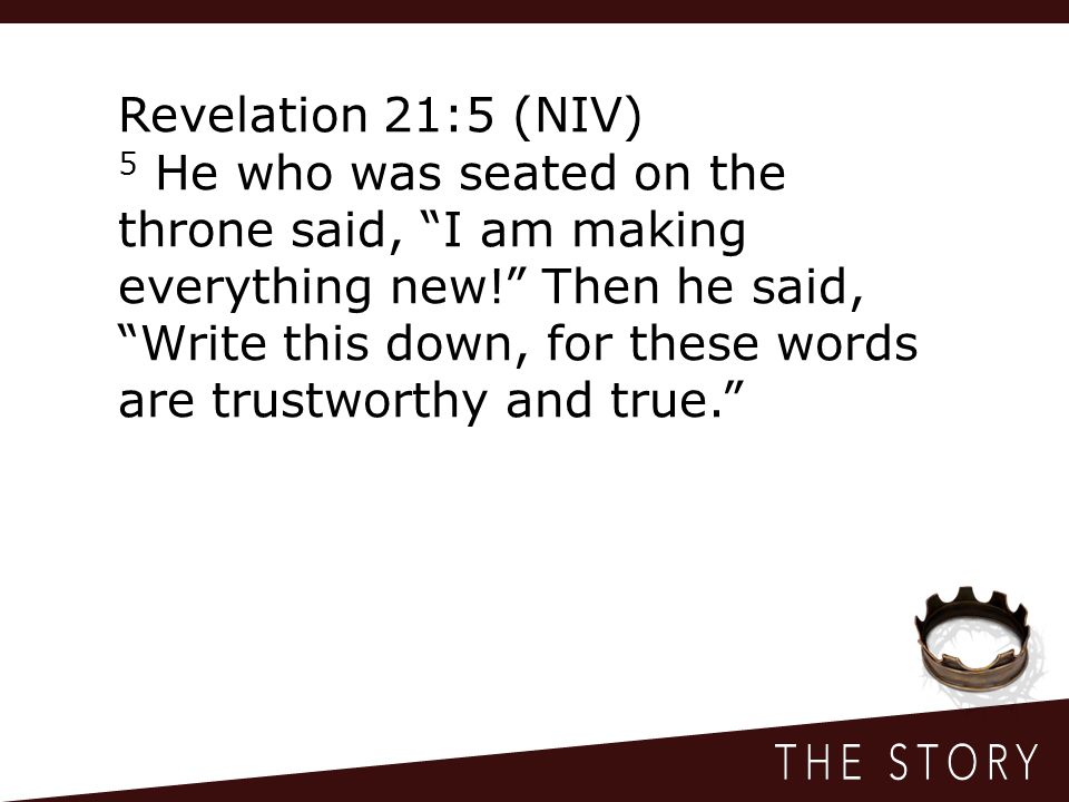 Revelation 21:5 (NIV) 5 He who was seated on the throne said, I am making everything new! Then he said, Write this down, for these words are trustworthy and true.