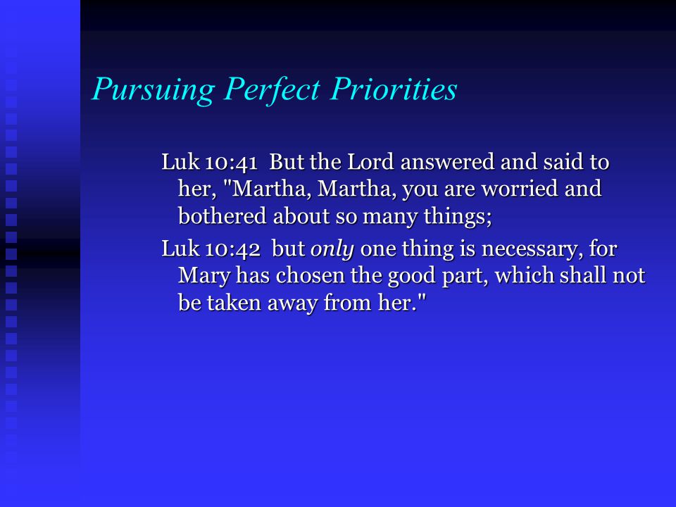 Pursuing Perfect Priorities Luk 10:41 But the Lord answered and said to her, Martha, Martha, you are worried and bothered about so many things; Luk 10:42 but only one thing is necessary, for Mary has chosen the good part, which shall not be taken away from her.