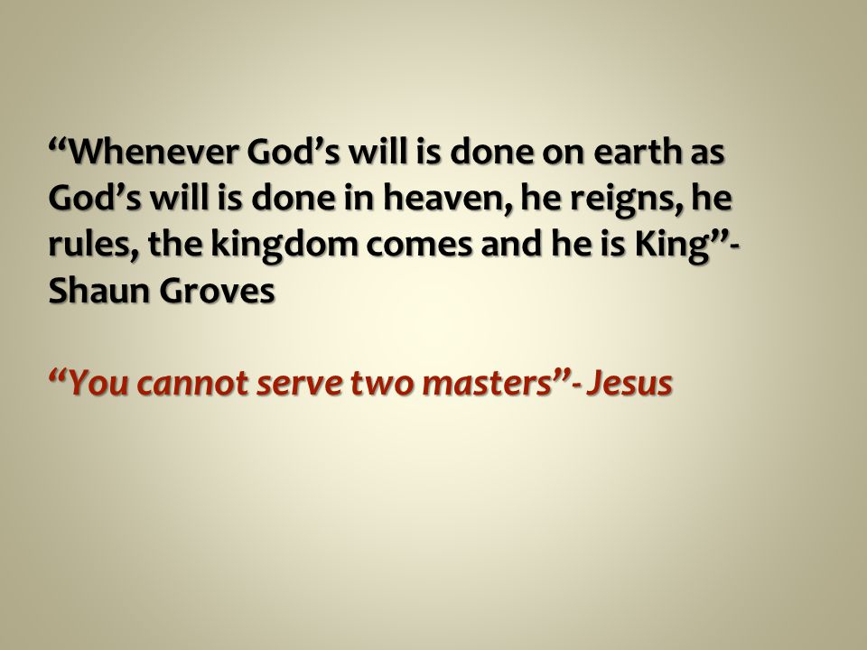 Whenever God’s will is done on earth as God’s will is done in heaven, he reigns, he rules, the kingdom comes and he is King - Shaun Groves You cannot serve two masters - Jesus