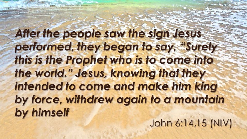 John 6:14,15 (NIV) After the people saw the sign Jesus performed, they began to say, Surely this is the Prophet who is to come into the world. Jesus, knowing that they intended to come and make him king by force, withdrew again to a mountain by himself