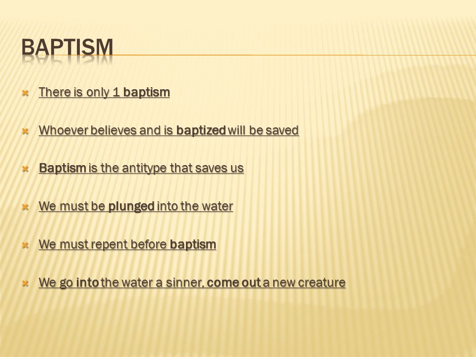  There is only 1 baptism  Whoever believes and is baptized will be saved  Baptism is the antitype that saves us  We must be plunged into the water  We must repent before baptism  We go into the water a sinner, come out a new creature