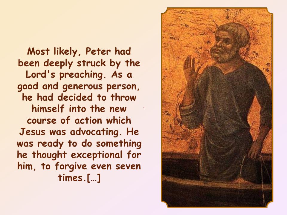 Jesus addressed these words to Peter who, after listening to the marvelous words of Christ, had asked him: Lord, how often must I forgive my brother if he wrongs me.