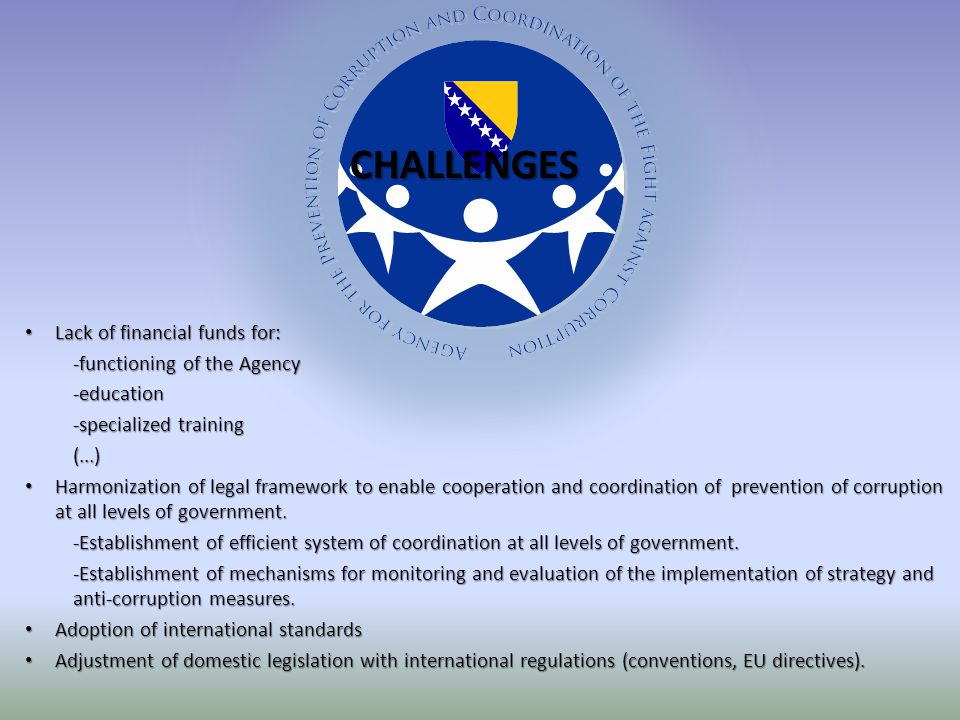Lack of financial funds for: Lack of financial funds for: -functioning of the Agency -education -specialized training (...) Harmonization of legal framework to enable cooperation and coordination of prevention of corruption at all levels of government.
