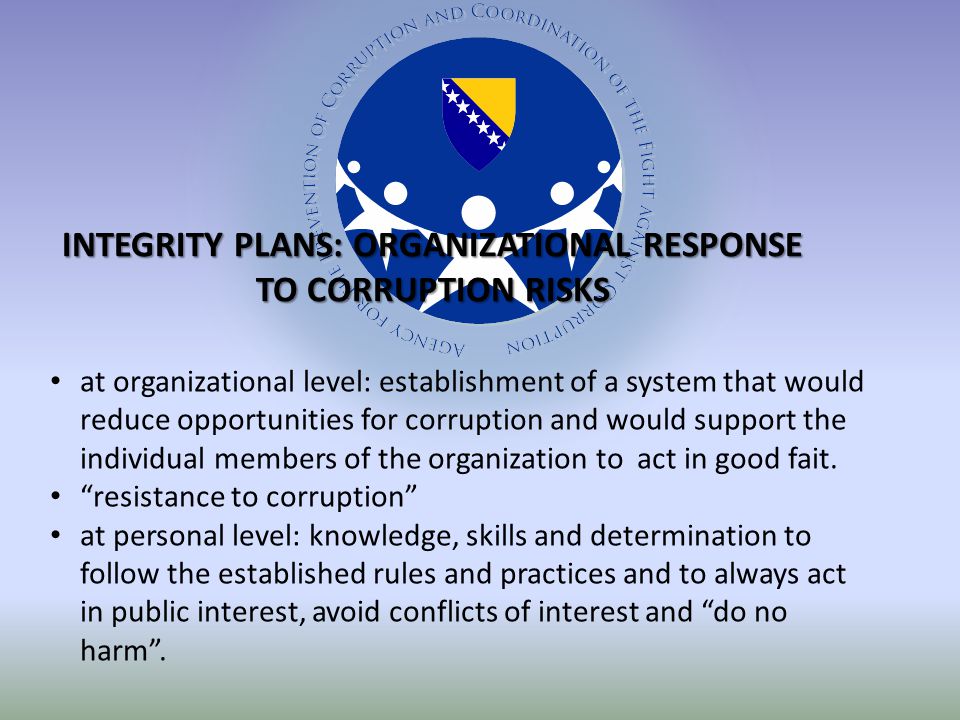 INTEGRITY PLANS: ORGANIZATIONAL RESPONSE TO CORRUPTION RISKS at organizational level: establishment of a system that would reduce opportunities for corruption and would support the individual members of the organization to act in good fait.