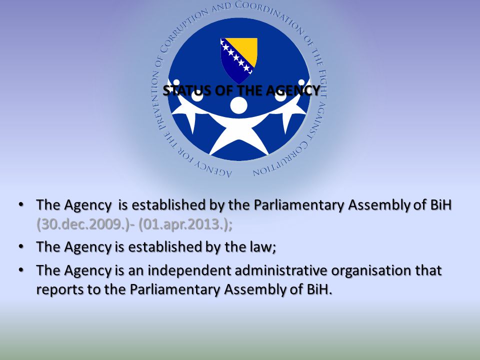 The Agency is established by the Parliamentary Assembly of BiH (30.dec.2009.)- (01.apr.2013.); The Agency is established by the Parliamentary Assembly of BiH (30.dec.2009.)- (01.apr.2013.); The Agency is established by the law; The Agency is established by the law; The Agency is an independent administrative organisation that reports to the Parliamentary Assembly of BiH.