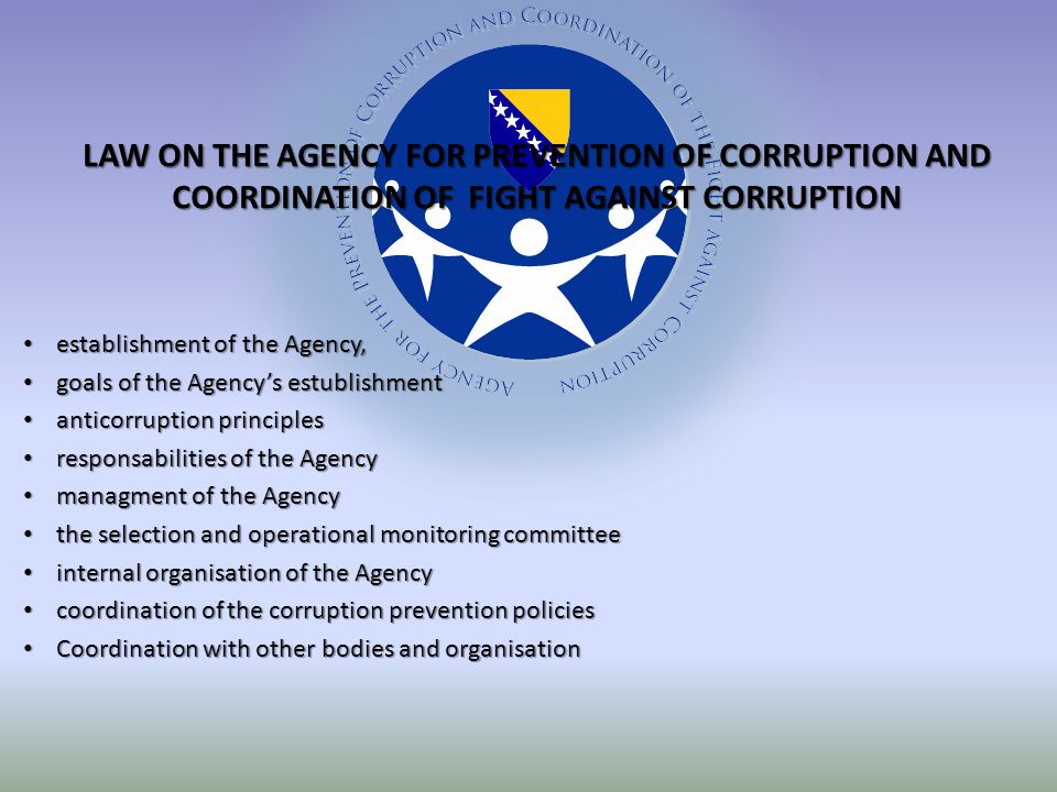 establishment of the Agency, establishment of the Agency, goals of the Agency’s estublishment goals of the Agency’s estublishment anticorruption principles anticorruption principles responsabilities of the Agency responsabilities of the Agency managment of the Agency managment of the Agency the selection and operational monitoring committee the selection and operational monitoring committee internal organisation of the Agency internal organisation of the Agency coordination of the corruption prevention policies coordination of the corruption prevention policies Coordination with other bodies and organisation Coordination with other bodies and organisation LAW ON THE AGENCY FOR PREVENTION OF CORRUPTION AND COORDINATION OF FIGHT AGAINST CORRUPTION