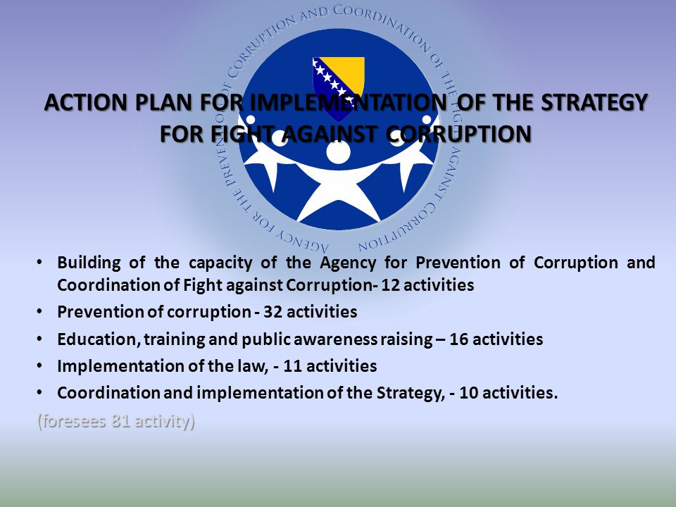 ACTION PLAN FOR IMPLEMENTATION OF THE STRATEGY FOR FIGHT AGAINST CORRUPTION Building of the capacity of the Agency for Prevention of Corruption and Coordination of Fight against Corruption- 12 activities Prevention of corruption - 32 activities Education, training and public awareness raising – 16 activities Implementation of the law, - 11 activities Coordination and implementation of the Strategy, - 10 activities.