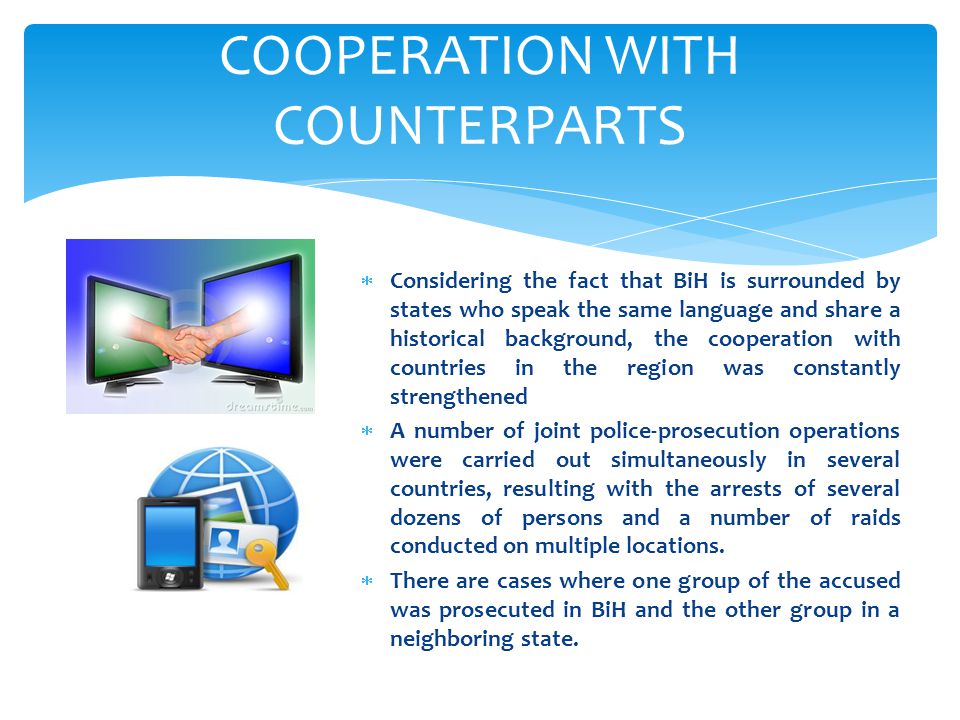 COOPERATION WITH COUNTERPARTS  Considering the fact that BiH is surrounded by states who speak the same language and share a historical background, the cooperation with countries in the region was constantly strengthened  A number of joint police-prosecution operations were carried out simultaneously in several countries, resulting with the arrests of several dozens of persons and a number of raids conducted on multiple locations.