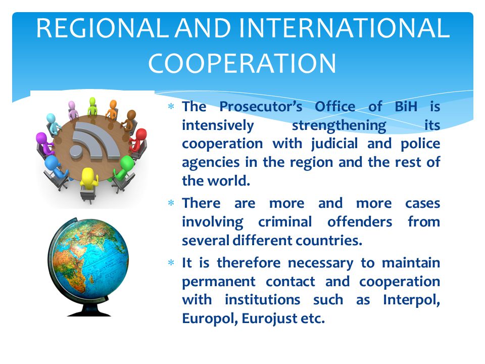 REGIONAL AND INTERNATIONAL COOPERATION  The Prosecutor’s Office of BiH is intensively strengthening its cooperation with judicial and police agencies in the region and the rest of the world.