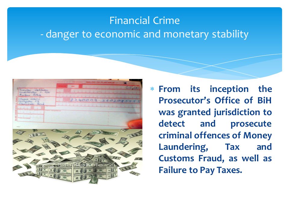 Financial Crime - danger to economic and monetary stability  From its inception the Prosecutor’s Office of BiH was granted jurisdiction to detect and prosecute criminal offences of Money Laundering, Tax and Customs Fraud, as well as Failure to Pay Taxes.