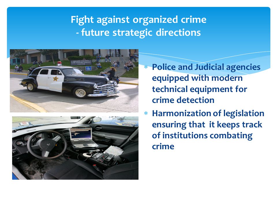 Fight against organized crime - future strategic directions  Police and Judicial agencies equipped with modern technical equipment for crime detection  Harmonization of legislation ensuring that it keeps track of institutions combating crime