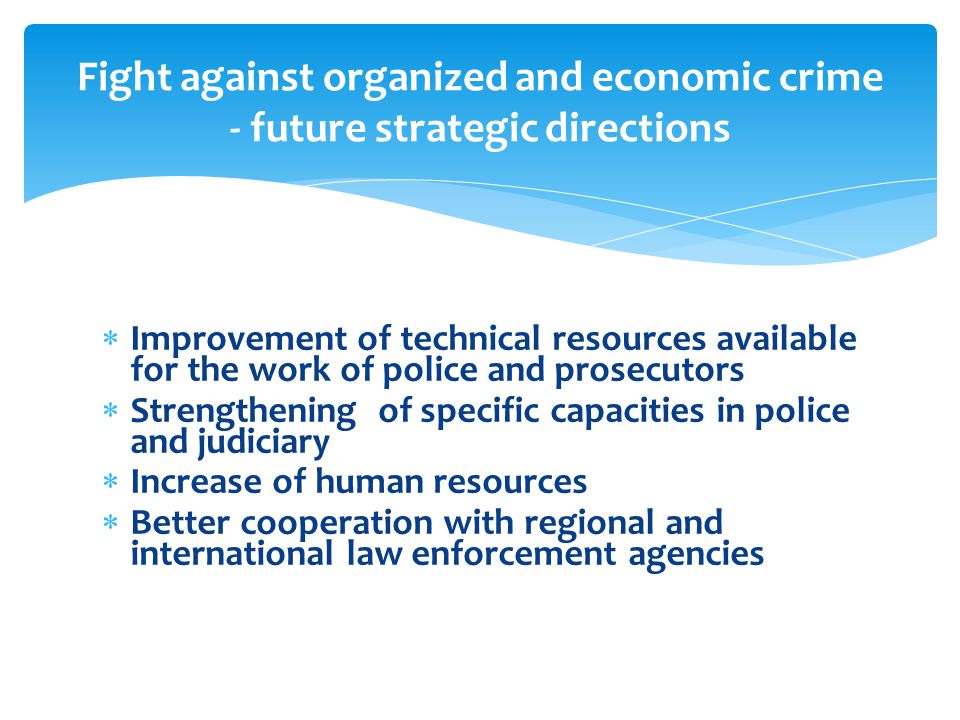  Improvement of technical resources available for the work of police and prosecutors  Strengthening of specific capacities in police and judiciary  Increase of human resources  Better cooperation with regional and international law enforcement agencies Fight against organized and economic crime - future strategic directions