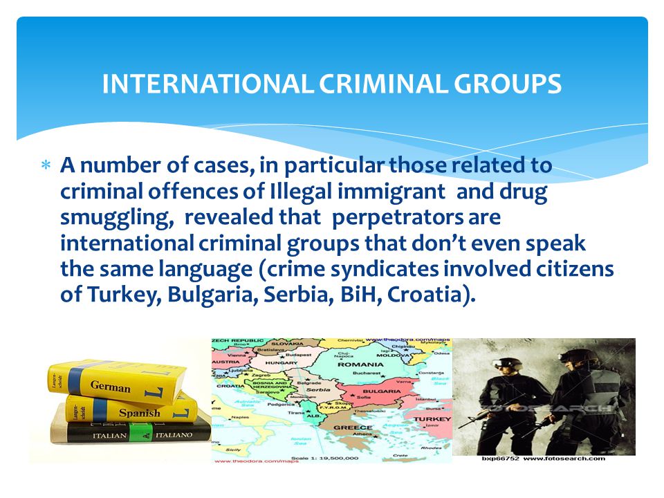 INTERNATIONAL CRIMINAL GROUPS  A number of cases, in particular those related to criminal offences of Illegal immigrant and drug smuggling, revealed that perpetrators are international criminal groups that don’t even speak the same language (crime syndicates involved citizens of Turkey, Bulgaria, Serbia, BiH, Croatia).
