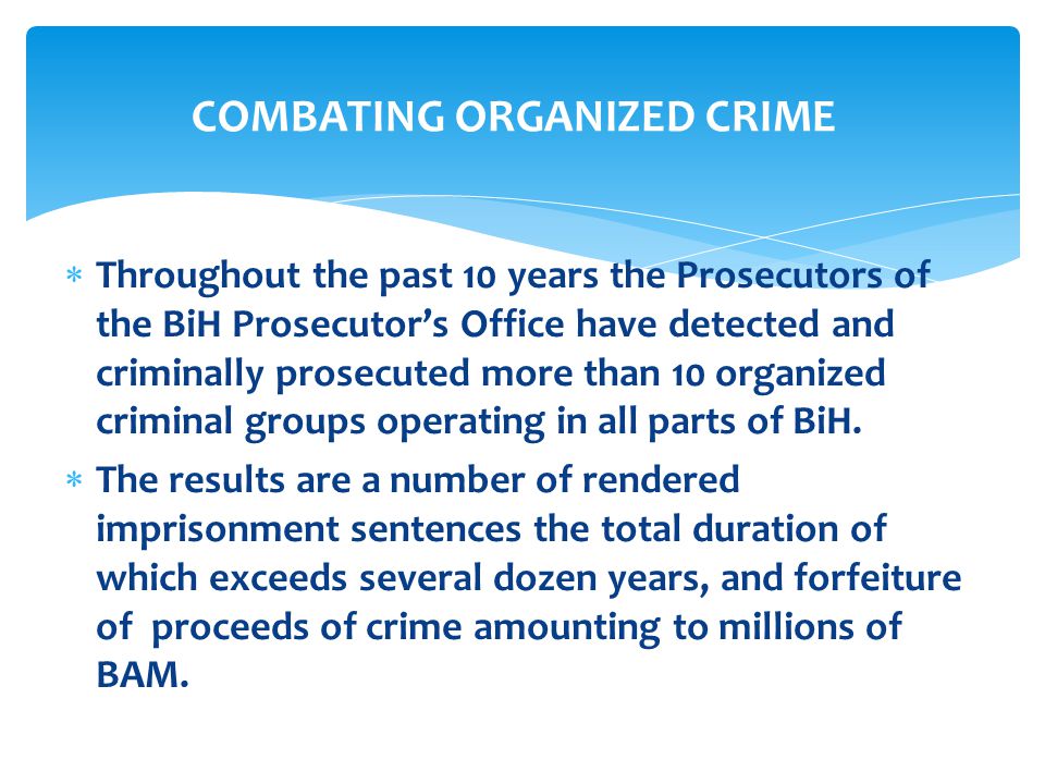  Throughout the past 10 years the Prosecutors of the BiH Prosecutor’s Office have detected and criminally prosecuted more than 10 organized criminal groups operating in all parts of BiH.