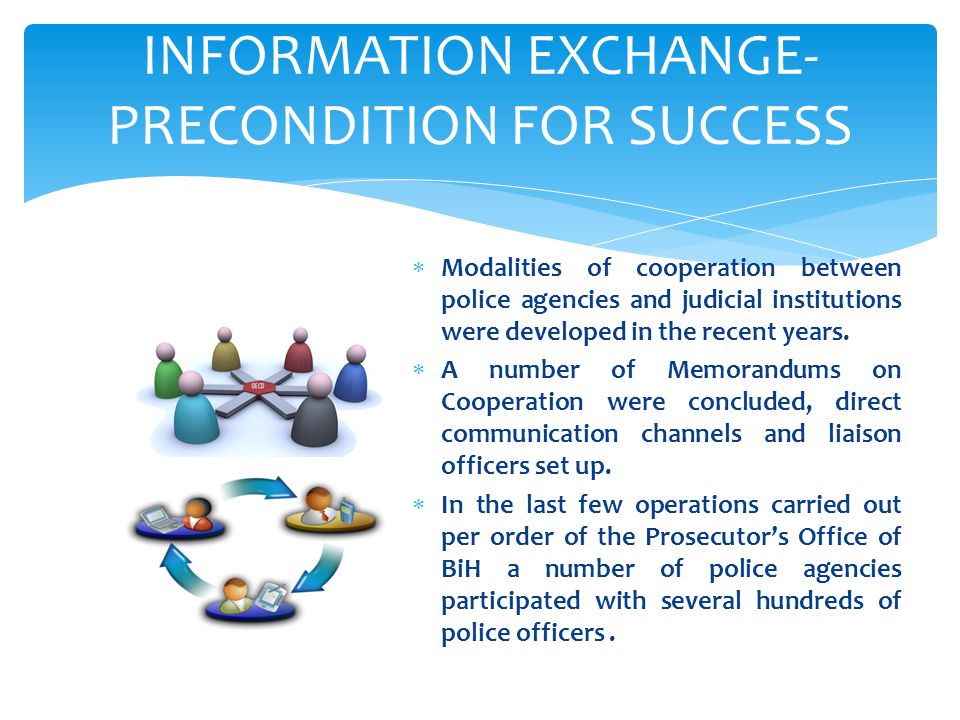 INFORMATION EXCHANGE- PRECONDITION FOR SUCCESS  Modalities of cooperation between police agencies and judicial institutions were developed in the recent years.