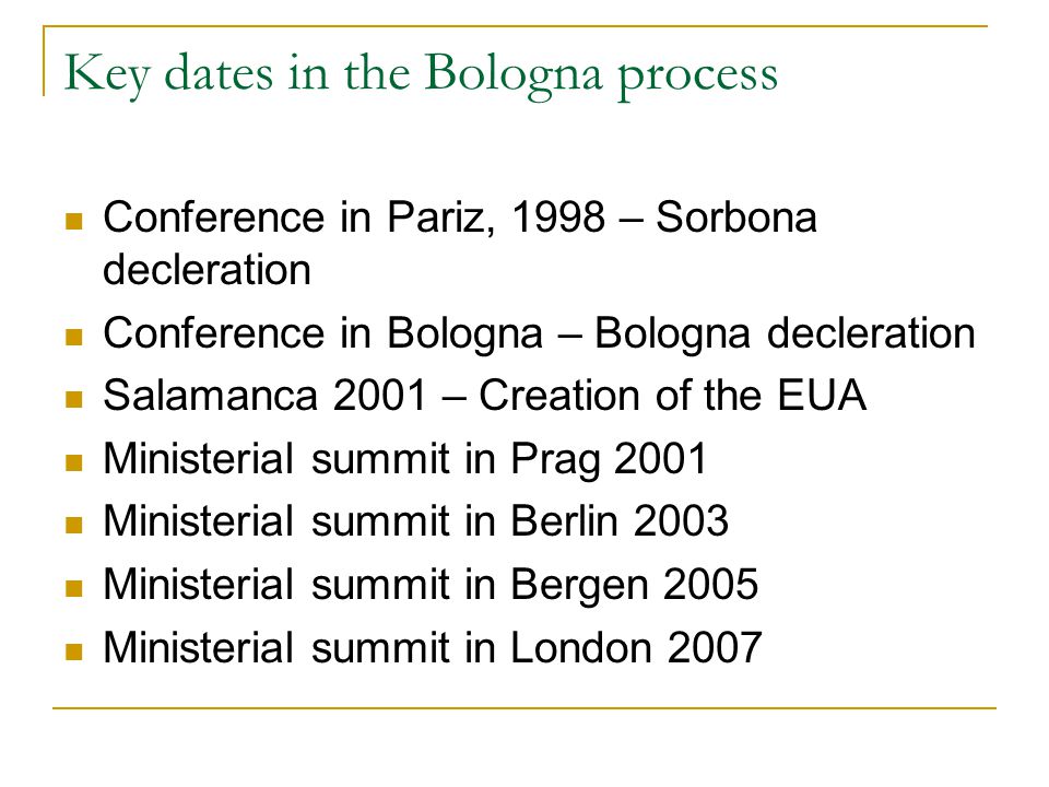 Key dates in the Bologna process Conference in Pariz, 1998 – Sorbona decleration Conference in Bologna – Bologna decleration Salamanca 2001 – Creation of the EUA Ministerial summit in Prag 2001 Ministerial summit in Berlin 2003 Ministerial summit in Bergen 2005 Ministerial summit in London 2007