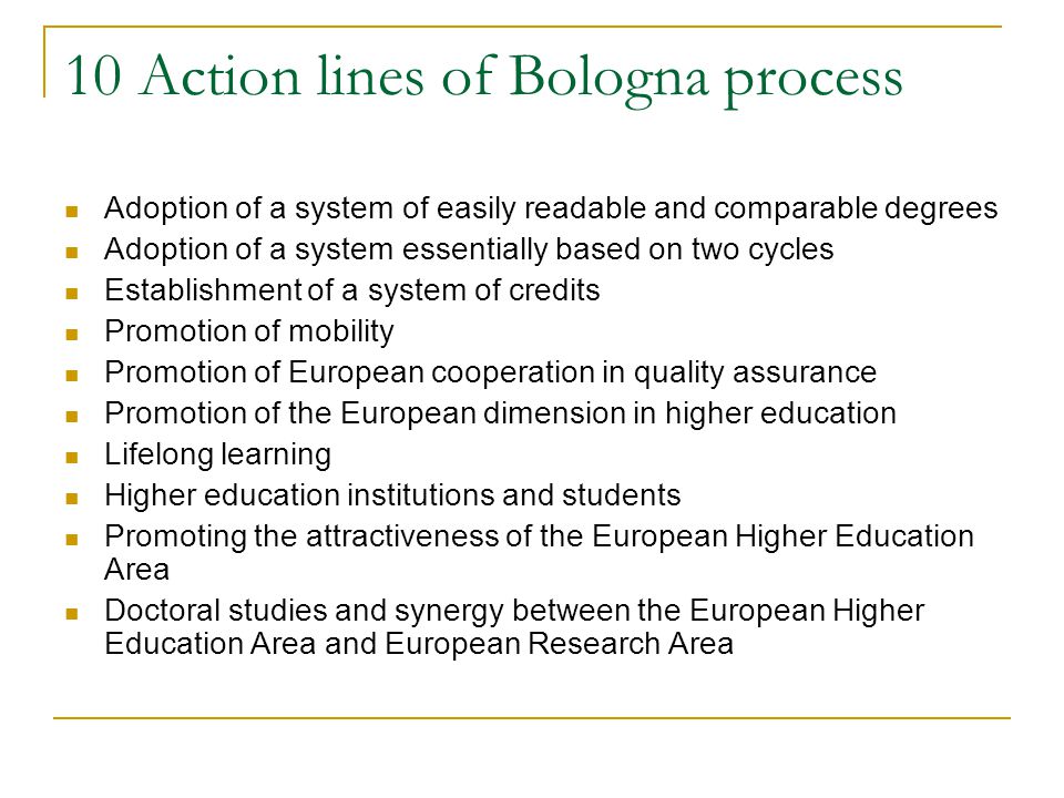 10 Action lines of Bologna process Adoption of a system of easily readable and comparable degrees Adoption of a system essentially based on two cycles Establishment of a system of credits Promotion of mobility Promotion of European cooperation in quality assurance Promotion of the European dimension in higher education Lifelong learning Higher education institutions and students Promoting the attractiveness of the European Higher Education Area Doctoral studies and synergy between the European Higher Education Area and European Research Area