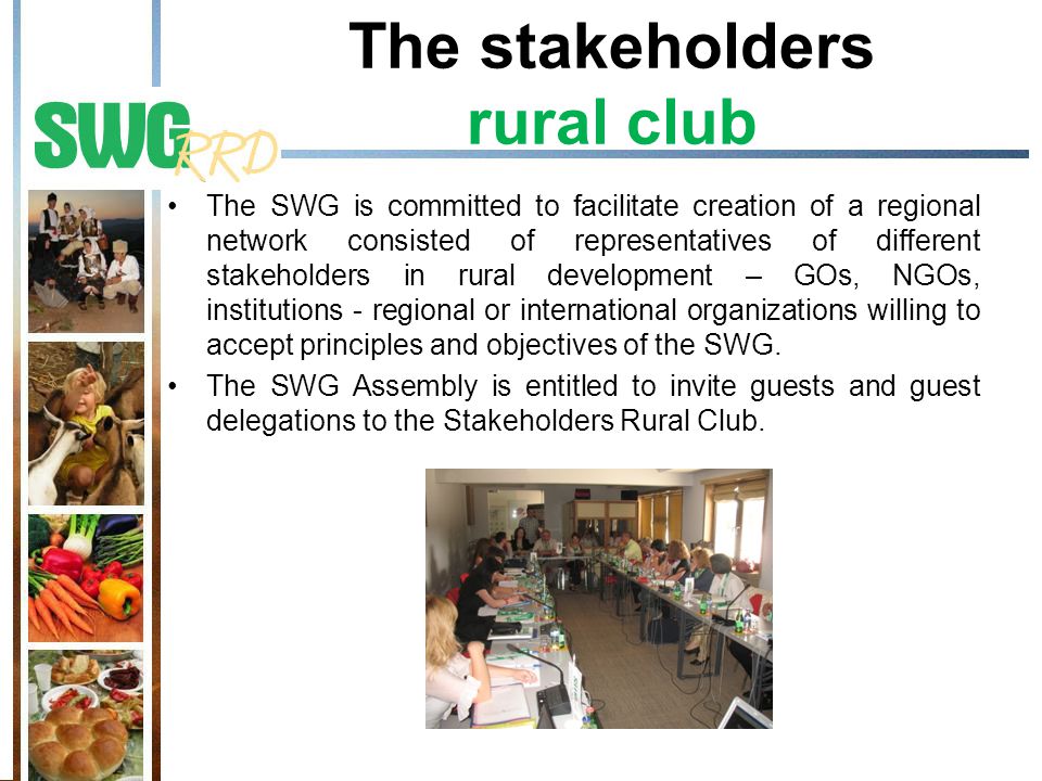 The stakeholders rural club The SWG is committed to facilitate creation of a regional network consisted of representatives of different stakeholders in rural development – GOs, NGOs, institutions - regional or international organizations willing to accept principles and objectives of the SWG.