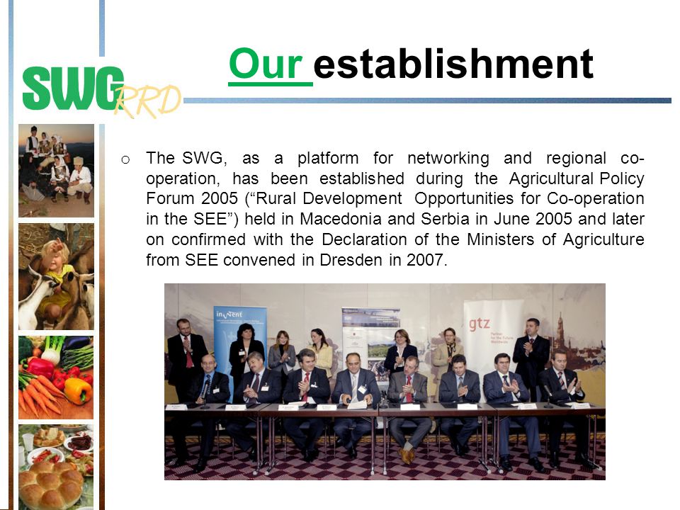 Our establishment o The SWG, as a platform for networking and regional co- operation, has been established during the Agricultural Policy Forum 2005 ( Rural Development Opportunities for Co-operation in the SEE ) held in Macedonia and Serbia in June 2005 and later on confirmed with the Declaration of the Ministers of Agriculture from SEE convened in Dresden in 2007.