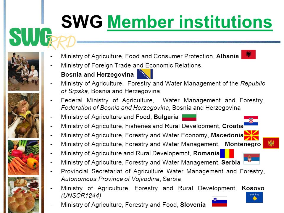 SWG Member institutions -Ministry of Agriculture, Food and Consumer Protection, Albania -Ministry of Foreign Trade and Economic Relations, Bosnia and Herzegovina -Ministry of Agriculture, Forestry and Water Management of the Republic of Srpska, Bosnia and Herzegovina -Federal Ministry of Agriculture, Water Management and Forestry, Federation of Bosnia and Herzegovina, Bosnia and Herzegovina -Ministry of Agriculture and Food, Bulgaria -Ministry of Agriculture, Fisheries and Rural Development, Croatia -Ministry of Agriculture, Forestry and Water Economy, Macedonia -Ministry of Agriculture, Forestry and Water Management, Montenegro -Ministry of Agriculture and Rural Developemnt, Romania -Ministry of Agriculture, Forestry and Water Management, Serbia -Provincial Secretariat of Agriculture Water Management and Forestry, Autonomous Province of Vojvodina, Serbia -Ministry of Agriculture, Forestry and Rural Development, Kosovo (UNSCR1244) - Ministry of Agriculture, Forestry and Food, Slovenia